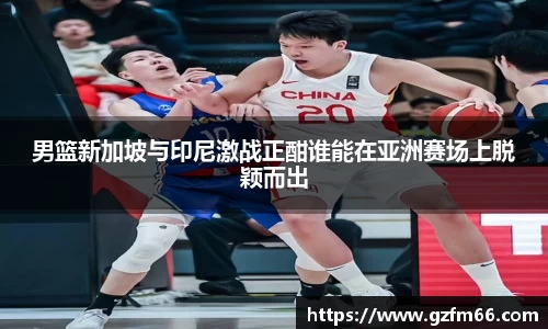 男篮新加坡与印尼激战正酣谁能在亚洲赛场上脱颖而出